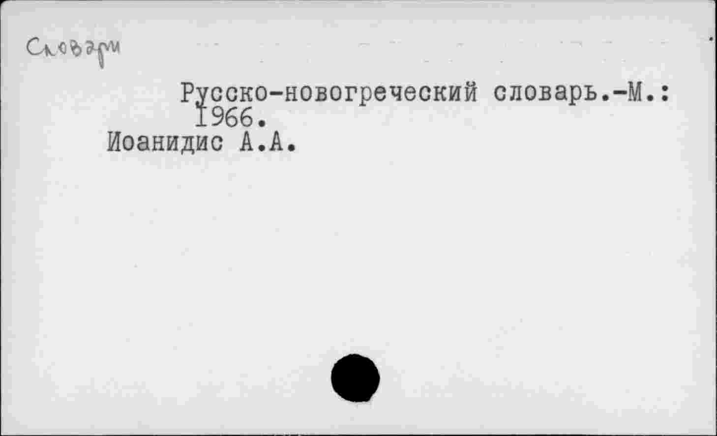 ﻿Ck<i?>£p
Русско-новогреческий словарь.-M.
Иоанидис А.А.